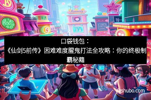 口袋钱包：《仙剑5前传》困难难度腥鬼打法全攻略：你的终极制霸秘籍